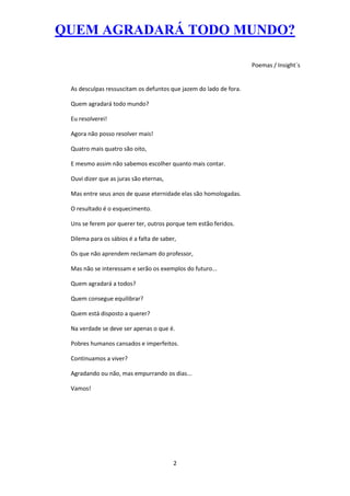 QUEM AGRADARÁ TODO MUNDO?

                                                                   Poemas / Insight´s


 As desculpas ressuscitam os defuntos que jazem do lado de fora.

 Quem agradará todo mundo?

 Eu resolverei!

 Agora não posso resolver mais!

 Quatro mais quatro são oito,

 E mesmo assim não sabemos escolher quanto mais contar.

 Ouvi dizer que as juras são eternas,

 Mas entre seus anos de quase eternidade elas são homologadas.

 O resultado é o esquecimento.

 Uns se ferem por querer ter, outros porque tem estão feridos.

 Dilema para os sábios é a falta de saber,

 Os que não aprendem reclamam do professor,

 Mas não se interessam e serão os exemplos do futuro...

 Quem agradará a todos?

 Quem consegue equilibrar?

 Quem está disposto a querer?

 Na verdade se deve ser apenas o que é.

 Pobres humanos cansados e imperfeitos.

 Continuamos a viver?

 Agradando ou não, mas empurrando os dias...

 Vamos!




                                        2
 