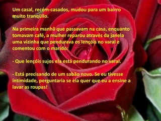 Um casal, recém-casados, mudou para um bairro muito tranqüilo. Na primeira manhã que passavam na casa, enquanto tomavam café, a mulher reparou através da janela uma vizinha que pendurava os lençóis no varal e comentou com o marido: - Que lençóis sujos ela está pendurando no varal.- Está precisando de um sabão novo. Se eu tivesse intimidade, perguntaria se ela quer que eu a ensine a lavar as roupas! 