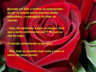 Passado um mês a mulher se surpreendeu ao ver os lençóis muito brancos sendo estendidos, e empolgada foi dizer ao marido: - Veja, ela aprendeu a lavar as roupas. Será que a outra vizinha ensinou??? Porque eu não fiz nada. O marido calmamente respondeu: - Não, hoje eu levantei mais cedo e lavei os vidros da nossa janela! 