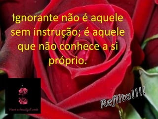Ignorante não é aquele sem instrução; é aquele que não conhece a si próprio.Reflita!!!!