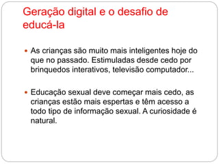 Geração digital e o desafio de 
educá-la 
 As crianças são muito mais inteligentes hoje do 
que no passado. Estimuladas desde cedo por 
brinquedos interativos, televisão computador... 
 Educação sexual deve começar mais cedo, as 
crianças estão mais espertas e têm acesso a 
todo tipo de informação sexual. A curiosidade é 
natural. 
 