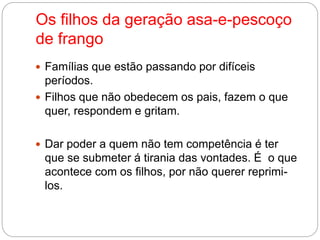 Os filhos da geração asa-e-pescoço 
de frango 
 Famílias que estão passando por difíceis 
períodos. 
 Filhos que não obedecem os pais, fazem o que 
quer, respondem e gritam. 
 Dar poder a quem não tem competência é ter 
que se submeter á tirania das vontades. É o que 
acontece com os filhos, por não querer reprimi-los. 
 