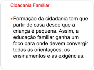 Cidadania Familiar 
Formação da cidadania tem que 
partir de casa desde que a 
criança é pequena. Assim, a 
educação familiar ganha um 
foco para onde devem convergir 
todas as orientações, os 
ensinamentos e as exigências. 
 