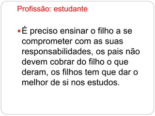 Profissão: estudante 
É preciso ensinar o filho a se 
comprometer com as suas 
responsabilidades, os pais não 
devem cobrar do filho o que 
deram, os filhos tem que dar o 
melhor de si nos estudos. 
 