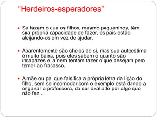 ‘’Herdeiros-esperadores’’ 
 Se fazem o que os filhos, mesmo pequeninos, têm 
sua própria capacidade de fazer, os pais estão 
aleijando-os em vez de ajudar. 
 Aparentemente são cheios de si, mas sua autoestima 
é muito baixa, pois eles sabem o quanto são 
incapazes e já nem tentam fazer o que desejam pelo 
temor ao fracasso. 
 A mãe ou pai que falsifica a própria letra da lição do 
filho, sem se incomodar com o exemplo está dando a 
enganar a professora, de ser avaliado por algo que 
não fez... 
 