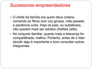 Sucessores-empreendedores 
 O chefe da família era quem dava ordens, 
comando os filhos com voz grossa, mão pesada 
e paciência curta. Hoje os pais, ou substitutos, 
não querem mais ser adultos chefões (alfa). 
 No conjunto familiar, quanto mais a liderança for 
compartilhada, melhor. Portanto, antes de o líder 
decidir algo é importante e bom consultar outros 
integrantes. 
 
