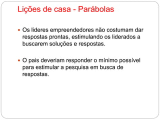 Lições de casa - Parábolas 
 Os lideres empreendedores não costumam dar 
respostas prontas, estimulando os liderados a 
buscarem soluções e respostas. 
 O pais deveriam responder o mínimo possível 
para estimular a pesquisa em busca de 
respostas. 
 