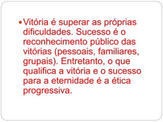 Vitória é superar as próprias 
dificuldades. Sucesso é o 
reconhecimento público das 
vitórias (pessoais, familiares, 
grupais). Entretanto, o que 
qualifica a vitória e o sucesso 
para a eternidade é a ética 
progressiva. 
 