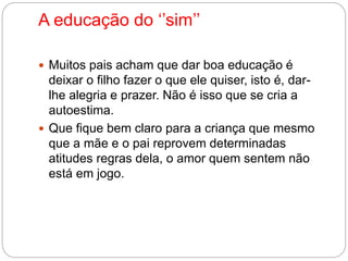 A educação do ‘’sim’’ 
 Muitos pais acham que dar boa educação é 
deixar o filho fazer o que ele quiser, isto é, dar-lhe 
alegria e prazer. Não é isso que se cria a 
autoestima. 
 Que fique bem claro para a criança que mesmo 
que a mãe e o pai reprovem determinadas 
atitudes regras dela, o amor quem sentem não 
está em jogo. 
 