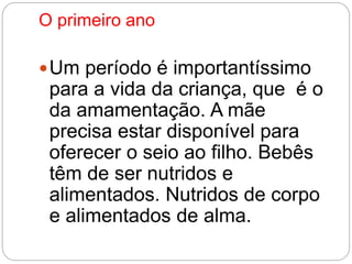 O primeiro ano 
Um período é importantíssimo 
para a vida da criança, que é o 
da amamentação. A mãe 
precisa estar disponível para 
oferecer o seio ao filho. Bebês 
têm de ser nutridos e 
alimentados. Nutridos de corpo 
e alimentados de alma. 
 