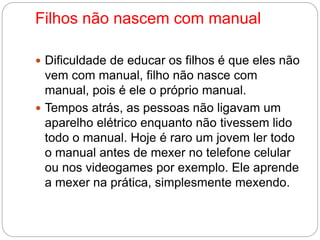 Filhos não nascem com manual 
 Dificuldade de educar os filhos é que eles não 
vem com manual, filho não nasce com 
manual, pois é ele o próprio manual. 
 Tempos atrás, as pessoas não ligavam um 
aparelho elétrico enquanto não tivessem lido 
todo o manual. Hoje é raro um jovem ler todo 
o manual antes de mexer no telefone celular 
ou nos videogames por exemplo. Ele aprende 
a mexer na prática, simplesmente mexendo. 
 
