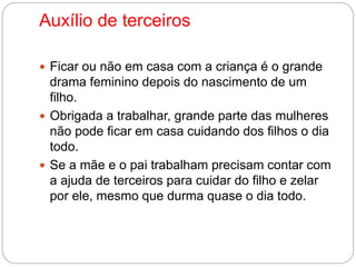 Auxílio de terceiros 
 Ficar ou não em casa com a criança é o grande 
drama feminino depois do nascimento de um 
filho. 
 Obrigada a trabalhar, grande parte das mulheres 
não pode ficar em casa cuidando dos filhos o dia 
todo. 
 Se a mãe e o pai trabalham precisam contar com 
a ajuda de terceiros para cuidar do filho e zelar 
por ele, mesmo que durma quase o dia todo. 
 