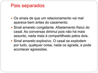 Pais separados 
 Os sinais de que um relacionamento vai mal 
aparece bem antes do casamento. 
 Sinal amarelo congelante. Afastamento físico do 
casal. As conversas diminui pois não há mais 
assunto, nada mais é compartilhado pelos dois. 
 Sinal amarelo explosivo. O casal se explodem 
por tudo, qualquer coisa, nada os agrada, e pode 
acontecer agressões. 
 