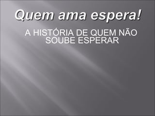 A HISTÓRIA DE QUEM NÃO SOUBE ESPERAR 