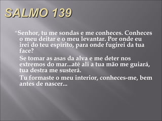 “ Senhor, tu me sondas e me conheces. Conheces o meu deitar e o meu levantar. Por onde eu irei do teu espírito, para onde fugirei da tua face? Se tomar as asas da alva e me deter nos extremos do mar...até ali a tua mão me guiará, tua destra me susterá. Tu formaste o meu interior, conheces-me, bem antes de nascer...  