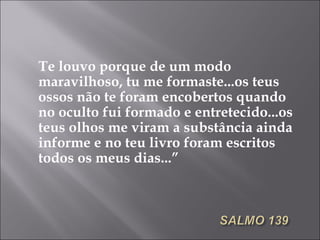 Te louvo porque de um modo maravilhoso, tu me formaste...os teus ossos não te foram encobertos quando no oculto fui formado e entretecido...os teus olhos me viram a substância ainda informe e no teu livro foram escritos todos os meus dias...” 