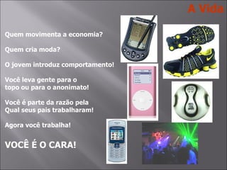 Quem movimenta a economia? Quem cria moda? O jovem introduz comportamento! Você leva gente para o topo ou para o anonimato! Você é parte da razão pela Qual seus pais trabalharam! Agora você trabalha! VOCÊ É O CARA! A Vida 