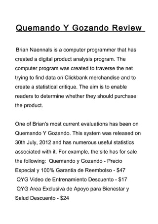 Quemando Y Gozando Review

Brian Naennals is a computer programmer that has
created a digital product analysis program. The
computer program was created to traverse the net
trying to find data on Clickbank merchandise and to
create a statistical critique. The aim is to enable
readers to determine whether they should purchase
the product.


One of Brian's most current evaluations has been on
Quemando Y Gozando. This system was released on
30th July, 2012 and has numerous useful statistics
associated with it. For example, the site has for sale
the following: Quemando y Gozando - Precio
Especial y 100% Garantia de Reembolso - $47
QYG Video de Entrenamiento Descuento - $17
QYG Area Exclusiva de Apoyo para Bienestar y
Salud Descuento - $24
 
