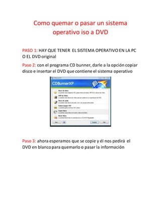 Como quemar o pasar un sistema
operativo iso a DVD
PASO 1: HAY QUE TENER EL SISTEMA OPERATIVO EN LA PC
O EL DVD original
Paso 2: con el programa CD bunner, darle a la opción copiar
disco e insertar el DVD que contiene el sistema operativo
Paso 3: ahora esperamos que se copie y él nos pedirá el
DVD en blancopara quemarlo o pasar la información