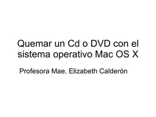 Quemar un Cd o DVD con el sistema operativo Mac OS X Profesora Mae. Elizabeth Calder ón 