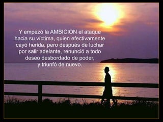 Y empezó la AMBICION el ataque
hacia su víctima, quien efectivamente
cayó herida, pero después de luchar
por salir adelante, renunció a todo
deseo desbordado de poder,
y triunfó de nuevo.
 