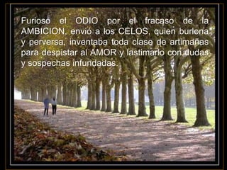 Furioso el ODIO por el fracaso de la
AMBICION, envió a los CELOS, quien burlona
y perversa, inventaba toda clase de artimañas
para despistar al AMOR y lastimarlo con dudas
y sospechas infundadas.
 