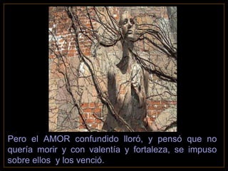 Pero el AMOR confundido lloró, y pensó que no
quería morir y con valentía y fortaleza, se impuso
sobre ellos y los venció.
 