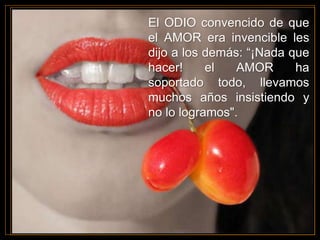 El ODIO convencido de que
el AMOR era invencible les
dijo a los demás: “¡Nada que
hacer! el AMOR ha
soportado todo, llevamos
muchos años insistiendo y
no lo logramos".
 