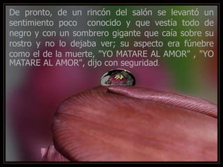 -
De pronto, de un rincón del salón se levantó un
sentimiento poco conocido y que vestía todo de
negro y con un sombrero gigante que caía sobre su
rostro y no lo dejaba ver; su aspecto era fúnebre
como el de la muerte, "YO MATARE AL AMOR" , "YO
MATARE AL AMOR", dijo con seguridad.
 