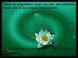 Todos se preguntaron quien era ese, que pretendía
hacer solo, lo que ninguno había podido.
El ODIO dijo sin perder tiempo: "VE Y HAZLO!"
 