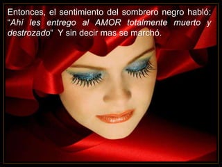 Entonces, el sentimiento del sombrero negro habló:
“Ahí les entrego al AMOR totalmente muerto y
destrozado“ Y sin decir mas se marchó.
 