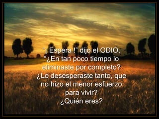 “¡ Espera !” dijo el ODIO,
“¿En tan poco tiempo lo
eliminaste por completo?
¿Lo desesperaste tanto, que
no hizo el menor esfuerzo
para vivir?
¿Quién eres?
 