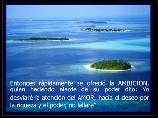 Entonces rápidamente se ofreció la AMBICION,
quien haciendo alarde de su poder dijo: Yo
desviaré la atención del AMOR, hacia el deseo por
la riqueza y el poder, no fallare”
 