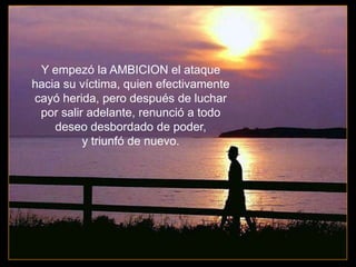 Y empezó la AMBICION el ataque
hacia su víctima, quien efectivamente
cayó herida, pero después de luchar
 por salir adelante, renunció a todo
    deseo desbordado de poder,
          y triunfó de nuevo.
 