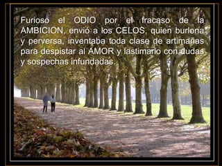 Furioso el ODIO por el fracaso de la
AMBICION, envió a los CELOS, quien burlona
y perversa, inventaba toda clase de artimañas
para despistar al AMOR y lastimarlo con dudas
y sospechas infundadas.
 