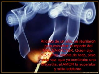 Al cabo de un año, se reunieron
  para escuchar el reporte del
 MAL CARÁCTER. Quien dijo;
“Lo siento, intenté de todo, pero
cada vez que yo sembraba una
discordia, el AMOR la superaba
        y salía adelante.
 