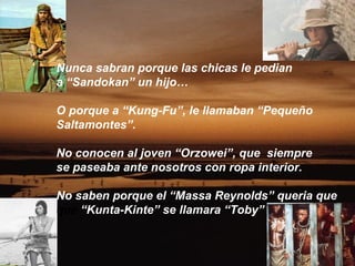 Nunca sabran porque las chicas le pedian
a “Sandokan” un hijo…

O porque a “Kung-Fu”, le llamaban “Pequeño
Saltamontes”.

No conocen al joven “Orzowei”, que siempre
se paseaba ante nosotros con ropa interior.

No saben porque el “Massa Reynolds” queria que
que “Kunta-Kinte” se llamara “Toby”
 