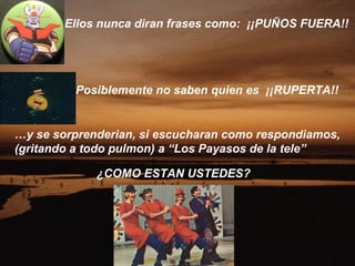 Ellos nunca diran frases como: ¡¡PUÑOS FUERA!!




         Posiblemente no saben quien es ¡¡RUPERTA!!


…y se sorprenderian, si escucharan como respondiamos,
(gritando a todo pulmon) a “Los Payasos de la tele”

             ¿COMO ESTAN USTEDES?
 