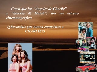 Creen que los “Ángeles de Charlie”
y “Starsky & Hutch”, son un estreno
cinematografico.

(¿Recordais que nunca conocimos a
          CHARLIE?)
 