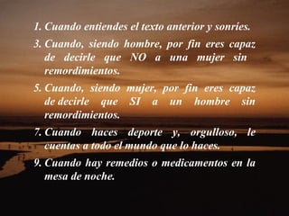 1. Cuando entiendes el texto anterior y sonríes.
3. Cuando, siendo hombre, por fin eres capaz
   de decirle que NO a una mujer sin
   remordimientos.
5. Cuando, siendo mujer, por fin eres capaz
   de decirle que SI a un hombre sin
   remordimientos.
7. Cuando haces deporte y, orgulloso, le
   cuentas a todo el mundo que lo haces.
9. Cuando hay remedios o medicamentos en la
   mesa de noche.
 