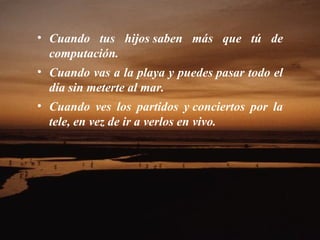 • Cuando tus hijos saben más que tú de
  computación.
• Cuando vas a la playa y puedes pasar todo el
  día sin meterte al mar.
• Cuando ves los partidos y conciertos por la
  tele, en vez de ir a verlos en vivo.
 