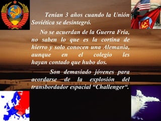 Tenían 3 años cuando la Unión
Soviética se desintegró.
   No se acuerdan de la Guerra Fría,
no saben lo que es la cortina de
hierro y solo conocen una Alemania,
aunque      en    el   colegio   les
hayan contado que hubo dos.
       Son demasiado jóvenes para
acordarse de la explosión del
transbordador espacial “Challenger“.
 