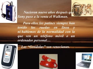 Nacieron nueve años después que
Sony puso a la venta el Walkman.
    Para ellos los patines siempre han
tenido las ruedas en línea y
ni hablemos de la normalidad con la
que ven un teléfono móvil o un
ordenador personal…
  Las “Gondolas” son venecianas.
 