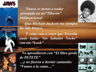 Nunca se meten a nadar
 pensando en un“Tiburón”
tridimensional.
   Que Michael Jackson no siempre
ha sido blanco.
   Y como van a creer que Travolta
pudo bailar “los Sabados Noche”
con ese “Look”
.
 No aprendieron con “El libro gordo
de PETETE”
…y no fueron a dormir cantando:
“Vamos a la cama…”
 