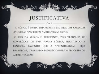JUSTIFICATIVA
 A MÚSICA É MUITO IMPORTANTE NA VIDA DAS CRIANÇAS
, POIS ELAS NASCEM EM AMBIENTES MUSICAIS

O USO DA MÚSICA É RELEVANTE, POIS TRABALHA OS
CONTEÚDOS DE UMA FORMA LÚDICA, PERMITINDO A
FANTASIA,   FAZENDO   QUE   A   APRENDIZAGEM   SEJA
PRAZEROSA, TRAZENDO BENEFÍCIOS PARA O PROCESSO DE
ALFABETIZAÇÃO
 