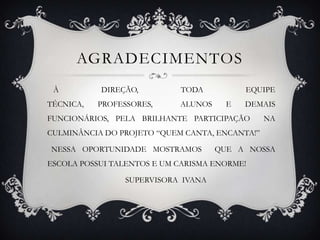 AGRADECIMENTOS
 À         DIREÇÃO,         TODA           EQUIPE
TÉCNICA,   PROFESSORES,     ALUNOS     E   DEMAIS
FUNCIONÁRIOS, PELA BRILHANTE PARTICIPAÇÃO       NA
CULMINÂNCIA DO PROJETO “QUEM CANTA, ENCANTA!”

NESSA OPORTUNIDADE MOSTRAMOS         QUE A NOSSA
ESCOLA POSSUI TALENTOS E UM CARISMA ENORME!

                 SUPERVISORA IVANA
 
