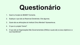 Questionário
1. Qual é a função do IBAMA? Comente.
2. Explique o que são as Reservas Extrativista. Cite algumas.
3. Quais são as atribuições do Instituto Chico Mendes? Apresente-as.
4. O que é o projeto Tamar?
5. O que são as Organizações Não Governamentais (ONGs) e quais são os seus objetivos e a
sua importância?
 