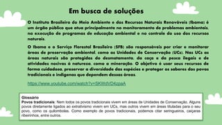 Glossário
Povos tradicionais: Nem todos os povos tradicionais vivem em áreas de Unidades de Conservação. Alguns
povos diretamente ligados ao extrativismo vivem em UCs, mas outros vivem em áreas tituladas para o seu
povo, como os quilombolas. Como exemplo de povos tradicionais, podemos citar seringueiros, caiçaras
ribeirinhos, entre outros.
Em busca de soluções
O Instituto Brasileiro do Meio Ambiente e dos Recursos Naturais Renováveis (Ibama) é
um órgão público que atua principalmente no monitoramento de problemas ambientais,
na execução de programas de educação ambiental e no controle do uso dos recursos
naturais.
O Ibama e o Serviço Florestal Brasileiro (SFB) são responsáveis por criar e monitorar
áreas de preservação ambiental, como as Unidades de Conservação (UCs). Nas UCs as
áreas naturais são protegidas do desmatamento, da caça e da pesca ilegais e de
atividades nocivas à natureza, como a mineração. O objetivo é usar seus recursos de
forma cuidadosa, preservar a diversidade das espécies e proteger os saberes dos povos
tradicionais e indígenas que dependem dessas áreas.
https://www.youtube.com/watch?v=SKWdVD4zpaA
 