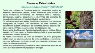 Reservas Extrativistas
Dentro das Unidades de Conservação de uso sustentável existem as
Reservas Extrativistas (Resex), áreas reservadas para manter os
povos tradicionais trabalhando em harmonia com a natureza.
Seringueiros, caiçaras, castanheiros e ribeirinhos são exemplos de
povos tradicionais cuja principal atividade é o extrativismo.
Os seringueiros extraem o látex (líquido de uma árvore que se chama
seringueira), os caiçaras são pescadores do litoral brasileiro, os
castanheiros buscam vários tipos de castanhas, como a castanha-do-
pará, e os ribeirinhos pescam peixes e crustáceos dos rios.
Quem cuida das Reservas Extrativistas brasileiras é o Instituto Chico
Mendes de Conservação da Biodiversidade (ICMBio), que é vinculado
ao Ministério do Meio Ambiente.
As Resex são exemplos de como os moradores de áreas protegidas
podem usar os recursos naturais de forma cuidadosa e consciente,
para que as florestas continuem em pé e as pessoas mantenham seu
modo de vida com qualidade.
Outra atribuição muito importante do ICMBio é evitar que espécies da
fauna e da flora entrem em processo de extinção.
https://www.youtube.com/watch?v=dU8hKgNodXA
 