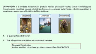 Reservas Extrativistas
Assista ao vídeo: https://www.youtube.com/watch?v=nN89P4sDQPA
EXTRATIVISMO é a atividade de retirada de produtos naturais (de origem vegetal, animal ou mineral) para
fins comerciais, industriais ou para subsistência. Seringueiros, caiçaras, castanheiros e ribeirinhos praticam o
extrativismo acordo com o Ministério do Meio Ambiente.
1. O que significa extrativismo?
1. Cite três produtos que podem ser extraídos da natureza.
 